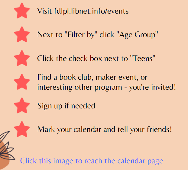 Bulleted list that reads: Visit fdlpl.libnet.info/events. Next to "Filter by" click "Age Group". Click the check box next to "Teens". Find a book club, maker event, or interesting other program - you're invited! Sign up if needed. Mark your calendar!